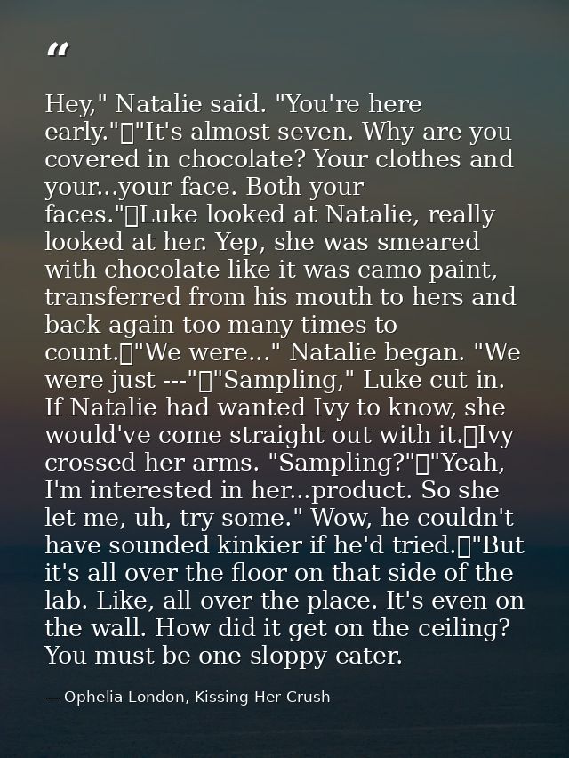 Hey," Natalie said. "You're here early."	"It's almost seven. Why are you covered in chocolate? Your clothes and your...y — Ophelia London, Kissing Her Crush
