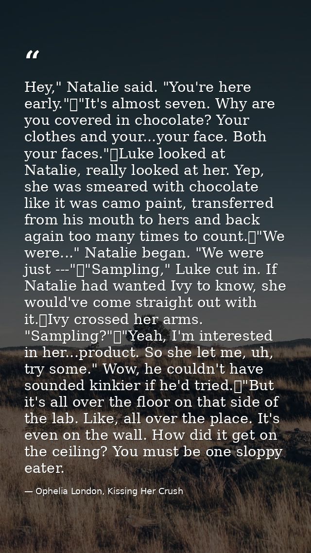 Hey," Natalie said. "You're here early."	"It's almost seven. Why are you covered in chocolate? Your clothes and your...y — Ophelia London, Kissing Her Crush