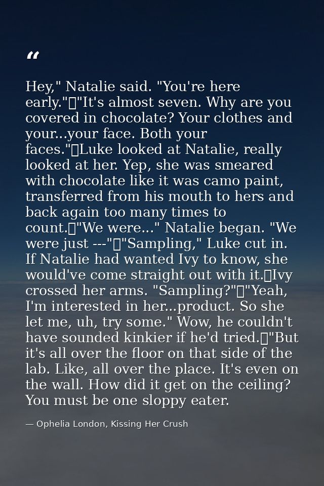 Hey," Natalie said. "You're here early."	"It's almost seven. Why are you covered in chocolate? Your clothes and your...y — Ophelia London, Kissing Her Crush