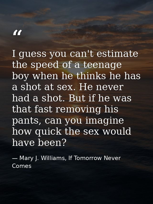 I guess you can't estimate the speed of a teenage boy when he thinks he has a shot at sex. He never had a shot. But if h — Mary J. Williams, If Tomorrow Never Comes