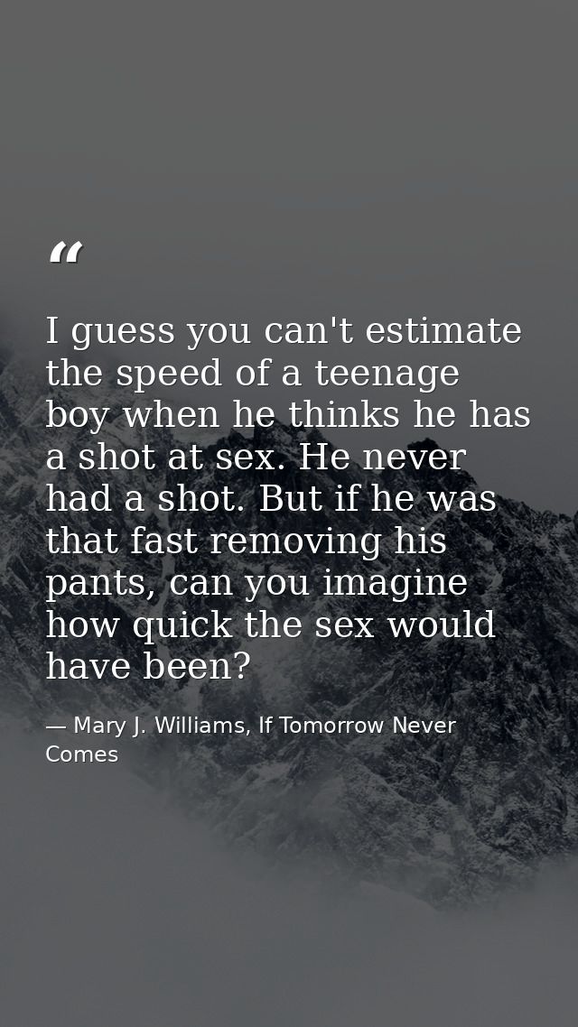 I guess you can't estimate the speed of a teenage boy when he thinks he has a shot at sex. He never had a shot. But if h — Mary J. Williams, If Tomorrow Never Comes