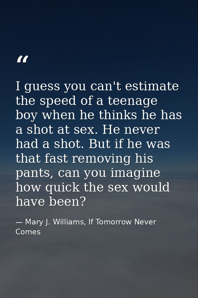 I guess you can't estimate the speed of a teenage boy when he thinks he has a shot at sex. He never had a shot. But if h — Mary J. Williams, If Tomorrow Never Comes