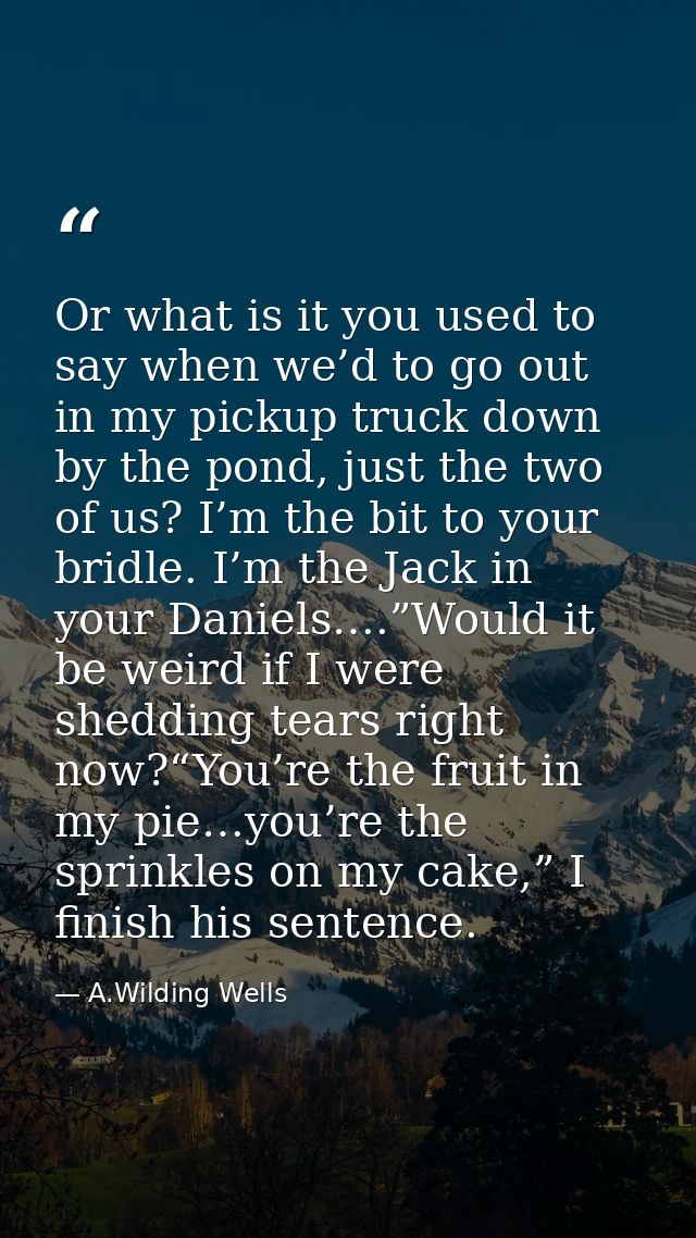 Or what is it you used to say when we’d to go out in my pickup truck down by the pond, just the two of us? I’m the bit t — A.Wilding Wells