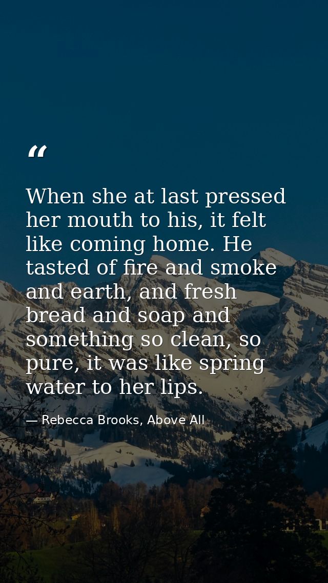 When she at last pressed her mouth to his, it felt like coming home. He tasted of fire and smoke and earth, and fresh br — Rebecca Brooks, Above All