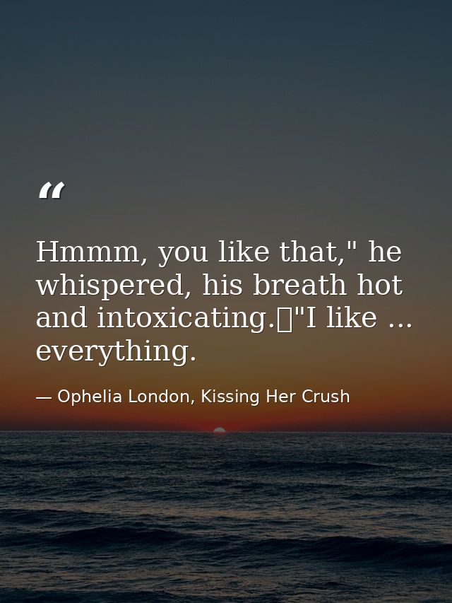Hmmm, you like that," he whispered, his breath hot and intoxicating.	"I like ... everything. — Ophelia London, Kissing Her Crush