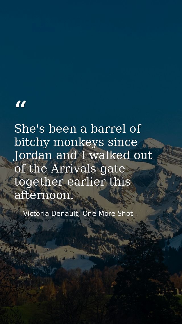 She's been a barrel of bitchy monkeys since Jordan and I walked out of the Arrivals gate together earlier this afternoon — Victoria Denault, One More Shot