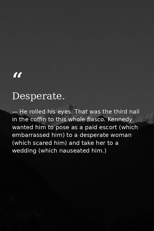 Desperate. — He rolled his eyes. That was the third nail in the coffin to this whole fiasco. Kennedy wanted him to pose as a paid escort (which embarrassed him) to a desperate woman (which scared him) and take her to a wedding (which nauseated him.)