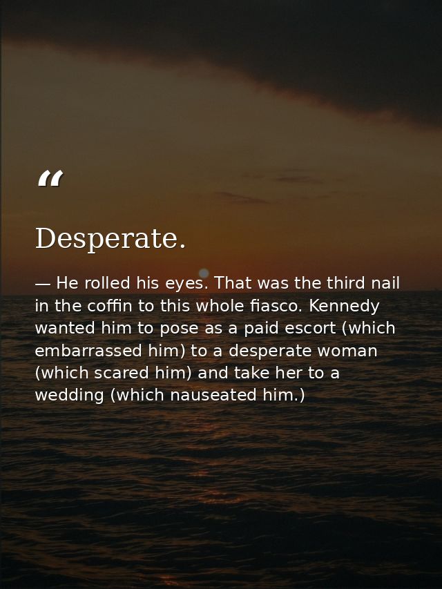 Desperate. — He rolled his eyes. That was the third nail in the coffin to this whole fiasco. Kennedy wanted him to pose as a paid escort (which embarrassed him) to a desperate woman (which scared him) and take her to a wedding (which nauseated him.)