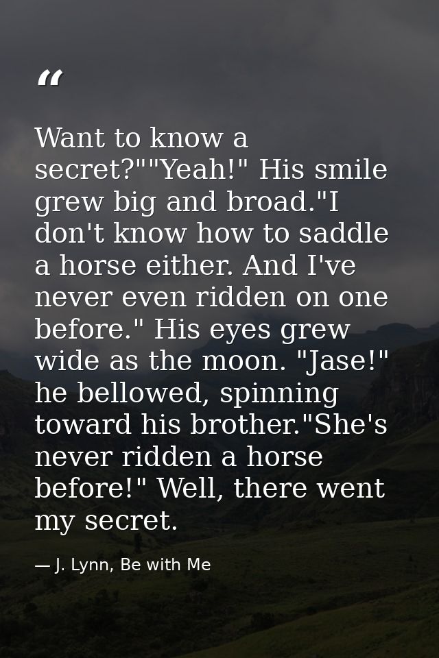 Want to know a secret?""Yeah!" His smile grew big and broad."I don't know how to saddle a horse either. And I've never e — J. Lynn, Be with Me