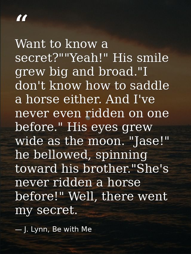 Want to know a secret?""Yeah!" His smile grew big and broad."I don't know how to saddle a horse either. And I've never e — J. Lynn, Be with Me