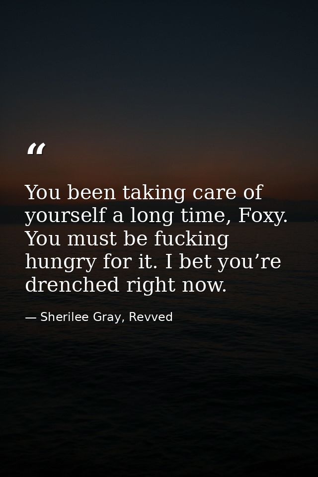 You been taking care of yourself a long time, Foxy. You must be fucking hungry for it. I bet you’re drenched right now. — Sherilee Gray, Revved