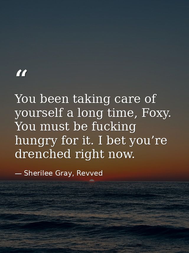 You been taking care of yourself a long time, Foxy. You must be fucking hungry for it. I bet you’re drenched right now. — Sherilee Gray, Revved