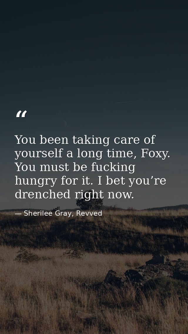You been taking care of yourself a long time, Foxy. You must be fucking hungry for it. I bet you’re drenched right now. — Sherilee Gray, Revved