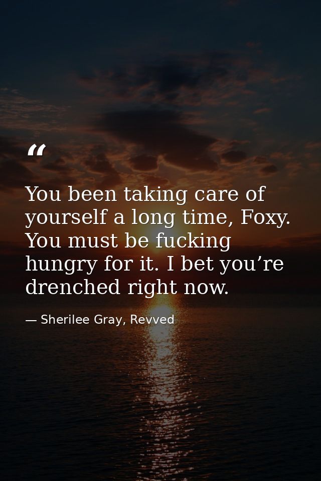 You been taking care of yourself a long time, Foxy. You must be fucking hungry for it. I bet you’re drenched right now. — Sherilee Gray, Revved