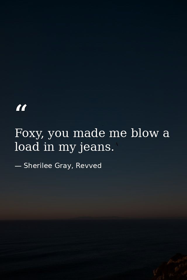 Foxy, you made me blow a load in my jeans. — Sherilee Gray, Revved