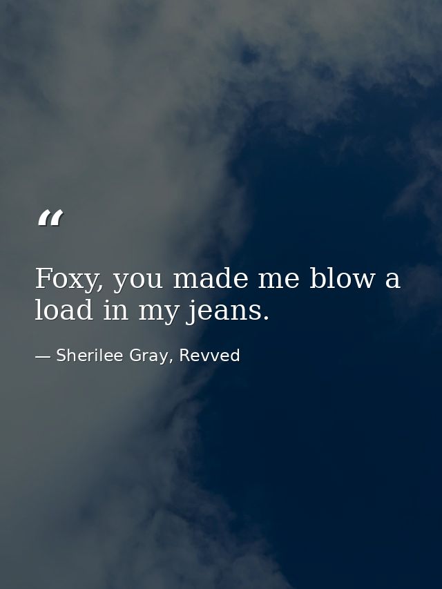 Foxy, you made me blow a load in my jeans. — Sherilee Gray, Revved