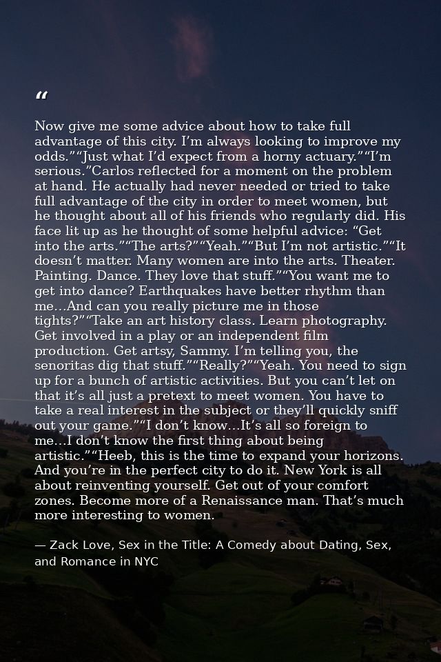 Now give me some advice about how to take full advantage of this city. I’m always looking to improve my odds.”“Just what — Zack Love, Sex in the Title: A Comedy about Dating, Sex, and Romance in NYC