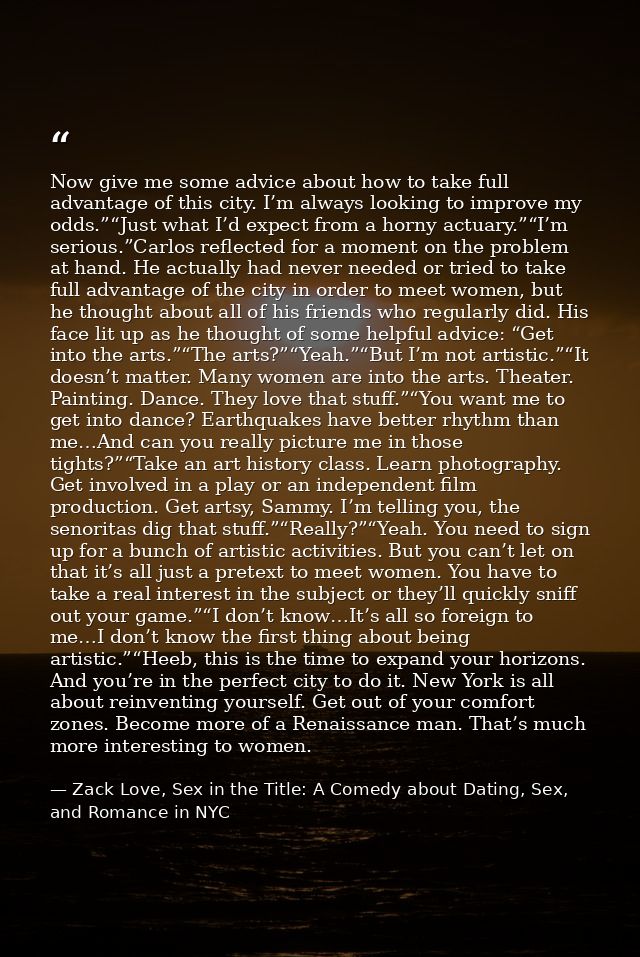 Now give me some advice about how to take full advantage of this city. I’m always looking to improve my odds.”“Just what — Zack Love, Sex in the Title: A Comedy about Dating, Sex, and Romance in NYC