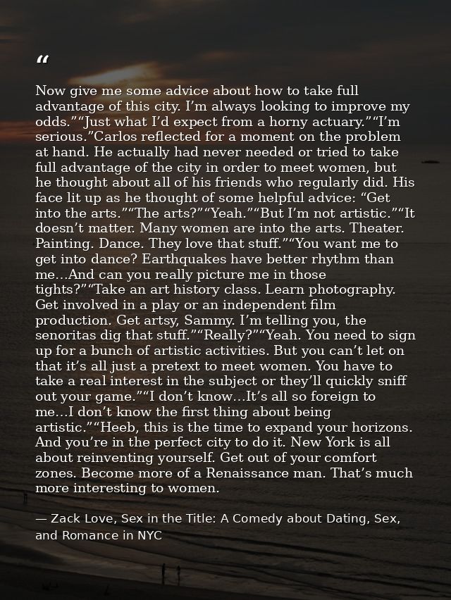 Now give me some advice about how to take full advantage of this city. I’m always looking to improve my odds.”“Just what — Zack Love, Sex in the Title: A Comedy about Dating, Sex, and Romance in NYC