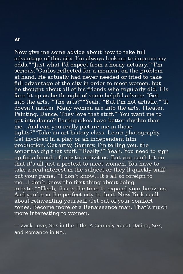 Now give me some advice about how to take full advantage of this city. I’m always looking to improve my odds.”“Just what — Zack Love, Sex in the Title: A Comedy about Dating, Sex, and Romance in NYC
