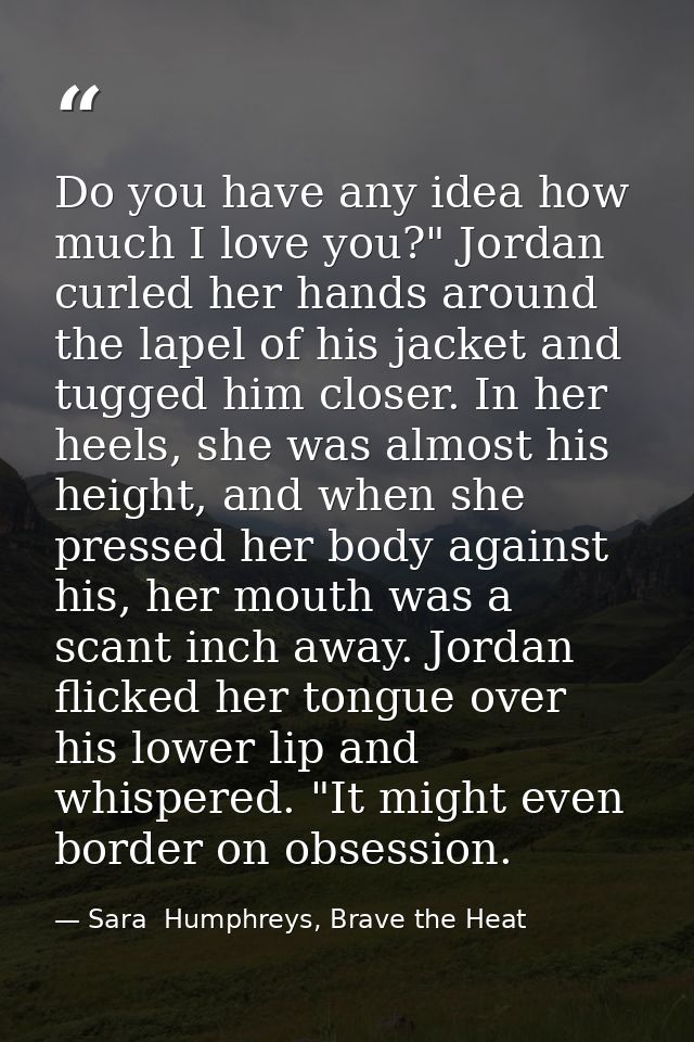 Do you have any idea how much I love you?" Jordan curled her hands around the lapel of his jacket and tugged him closer. — Sara  Humphreys, Brave the Heat