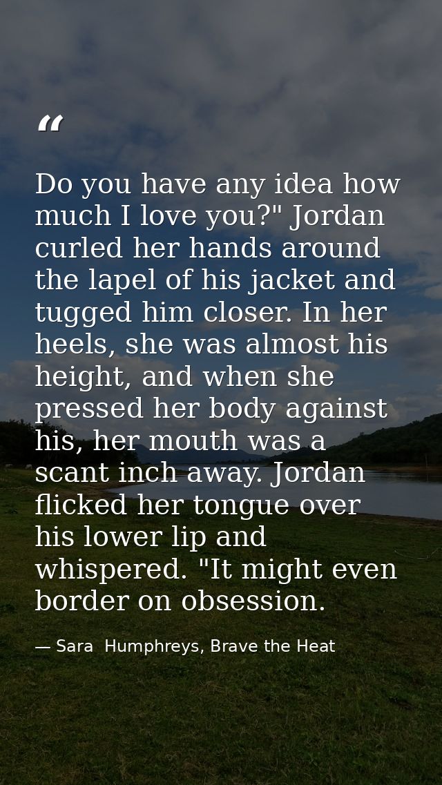 Do you have any idea how much I love you?" Jordan curled her hands around the lapel of his jacket and tugged him closer. — Sara  Humphreys, Brave the Heat