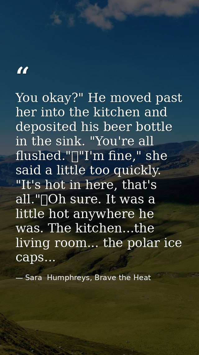 You okay?" He moved past her into the kitchen and deposited his beer bottle in the sink. "You're all flushed."	"I'm fine — Sara  Humphreys, Brave the Heat