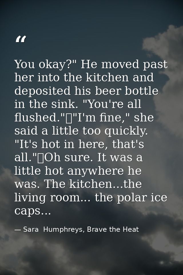You okay?" He moved past her into the kitchen and deposited his beer bottle in the sink. "You're all flushed."	"I'm fine — Sara  Humphreys, Brave the Heat