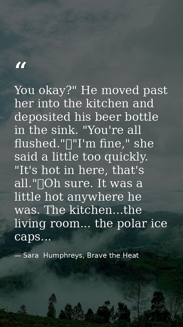 You okay?" He moved past her into the kitchen and deposited his beer bottle in the sink. "You're all flushed."	"I'm fine — Sara  Humphreys, Brave the Heat