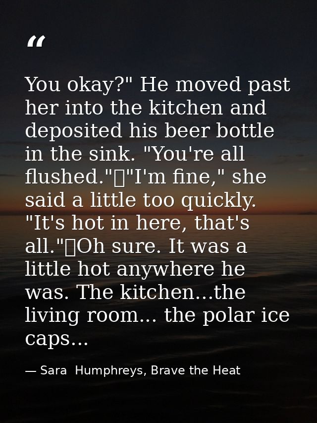 You okay?" He moved past her into the kitchen and deposited his beer bottle in the sink. "You're all flushed."	"I'm fine — Sara  Humphreys, Brave the Heat