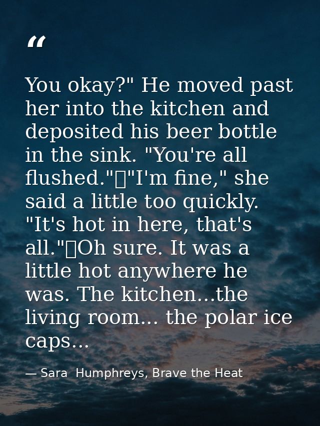 You okay?" He moved past her into the kitchen and deposited his beer bottle in the sink. "You're all flushed."	"I'm fine — Sara  Humphreys, Brave the Heat