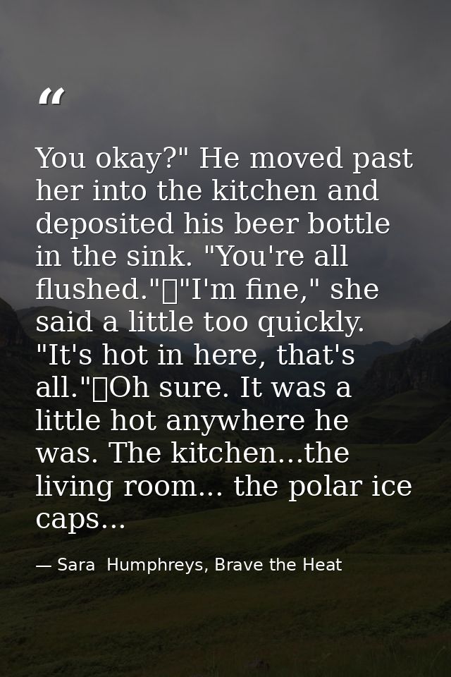 You okay?" He moved past her into the kitchen and deposited his beer bottle in the sink. "You're all flushed."	"I'm fine — Sara  Humphreys, Brave the Heat