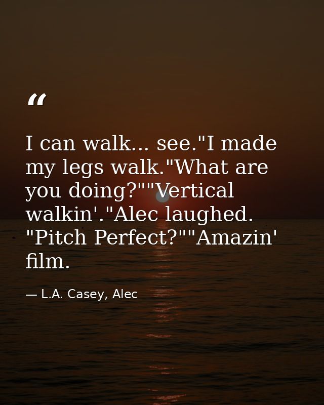 I can walk... see."I made my legs walk."What are you doing?""Vertical walkin'."Alec laughed. "Pitch Perfect?""Amazin' fi — L.A. Casey, Alec