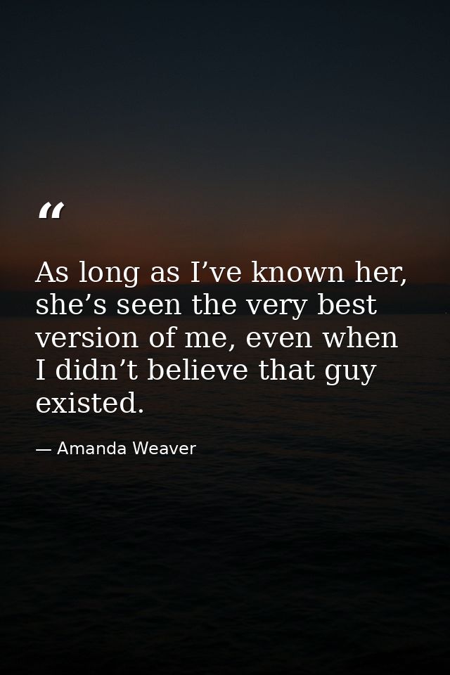 As long as I’ve known her, she’s seen the very best version of me, even when I didn’t believe that guy existed. — Amanda Weaver