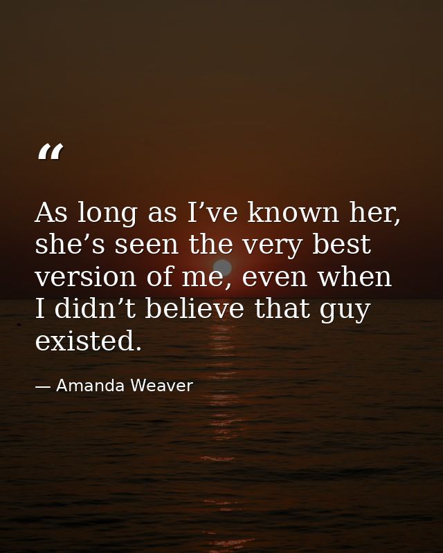 As long as I’ve known her, she’s seen the very best version of me, even when I didn’t believe that guy existed. — Amanda Weaver