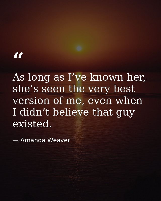 As long as I’ve known her, she’s seen the very best version of me, even when I didn’t believe that guy existed. — Amanda Weaver