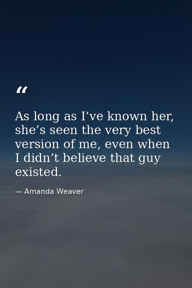 As long as I’ve known her, she’s seen the very best version of me, even when I didn’t believe that guy existed. — Amanda Weaver
