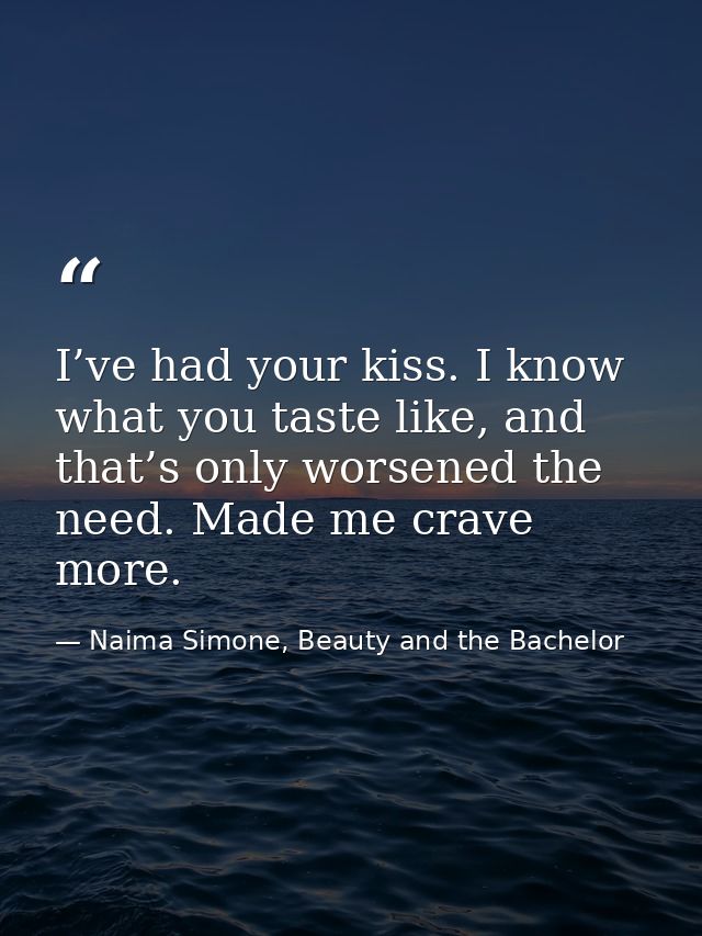I’ve had your kiss. I know what you taste like, and that’s only worsened the need. Made me crave more. — Naima Simone, Beauty and the Bachelor