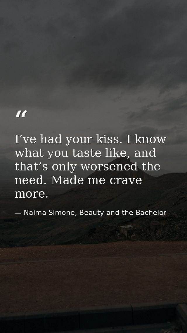I’ve had your kiss. I know what you taste like, and that’s only worsened the need. Made me crave more. — Naima Simone, Beauty and the Bachelor