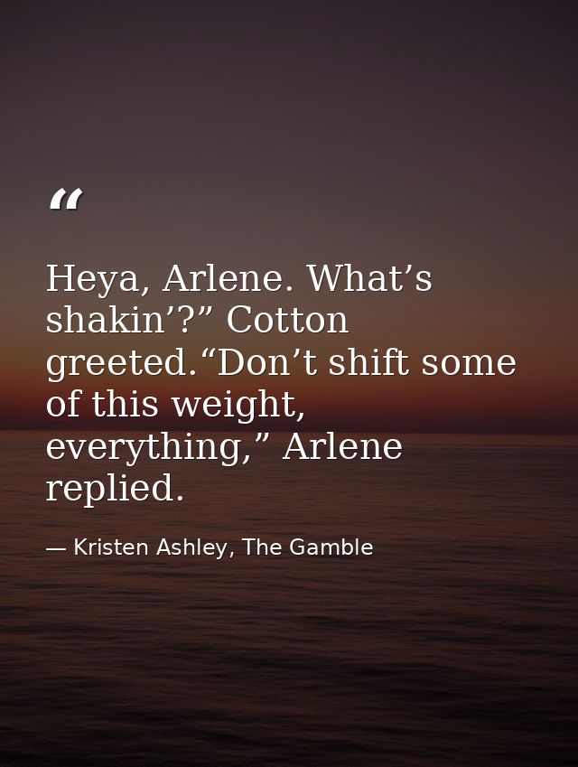 Heya, Arlene. What’s shakin’?” Cotton greeted.“Don’t shift some of this weight, everything,” Arlene replied. — Kristen Ashley, The Gamble