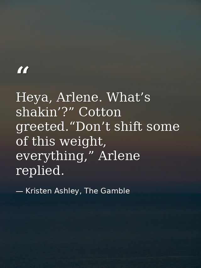 Heya, Arlene. What’s shakin’?” Cotton greeted.“Don’t shift some of this weight, everything,” Arlene replied. — Kristen Ashley, The Gamble