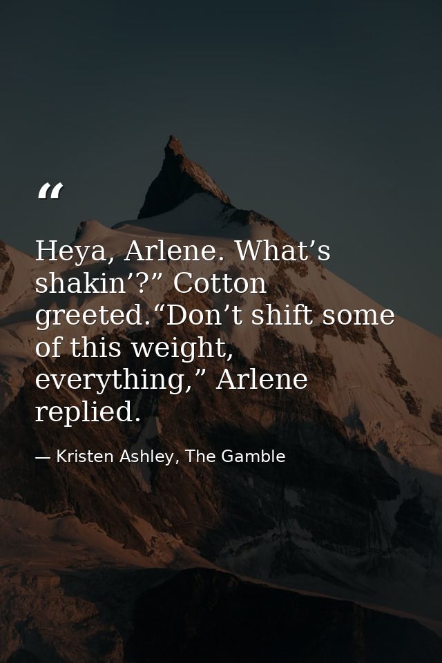 Heya, Arlene. What’s shakin’?” Cotton greeted.“Don’t shift some of this weight, everything,” Arlene replied. — Kristen Ashley, The Gamble