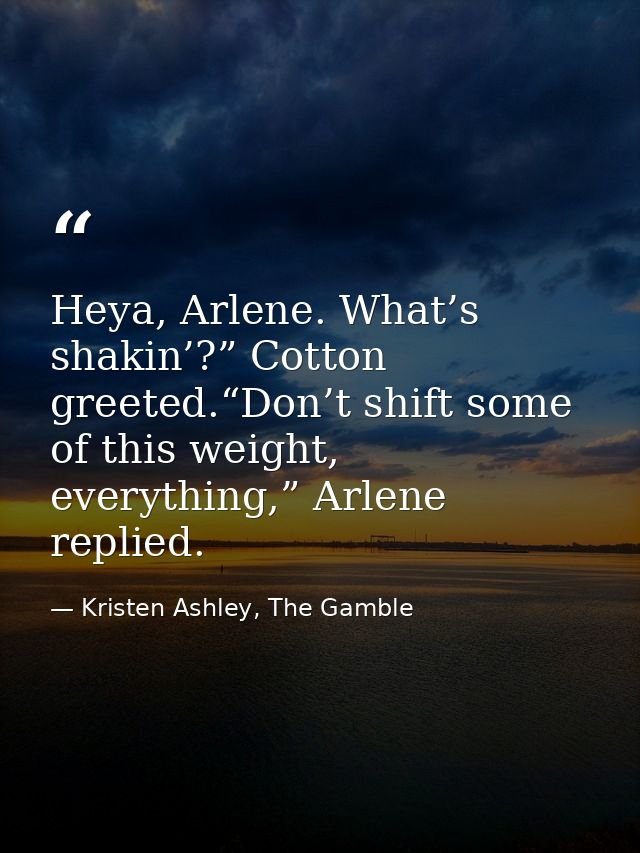 Heya, Arlene. What’s shakin’?” Cotton greeted.“Don’t shift some of this weight, everything,” Arlene replied. — Kristen Ashley, The Gamble