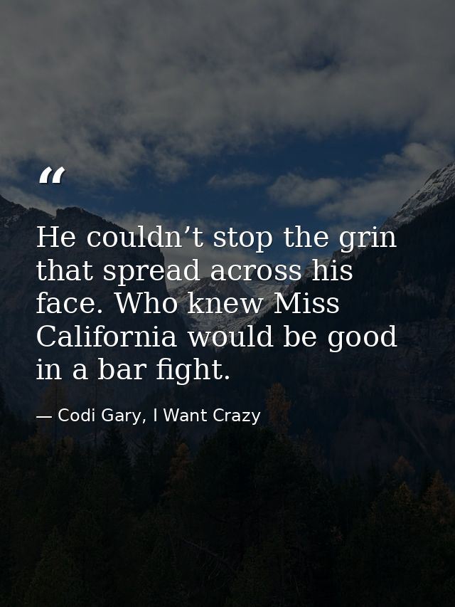 He couldn’t stop the grin that spread across his face. Who knew Miss California would be good in a bar fight. — Codi Gary, I Want Crazy