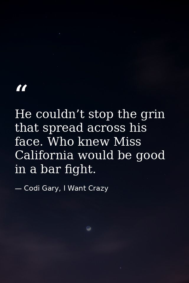 He couldn’t stop the grin that spread across his face. Who knew Miss California would be good in a bar fight. — Codi Gary, I Want Crazy