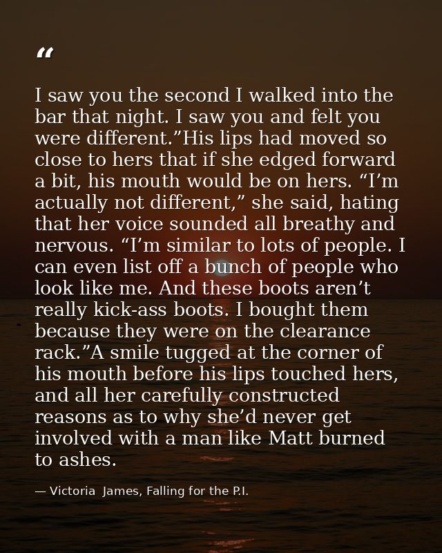 I saw you the second I walked into the bar that night. I saw you and felt you were different.”His lips had moved so clos — Victoria  James, Falling for the P.I.