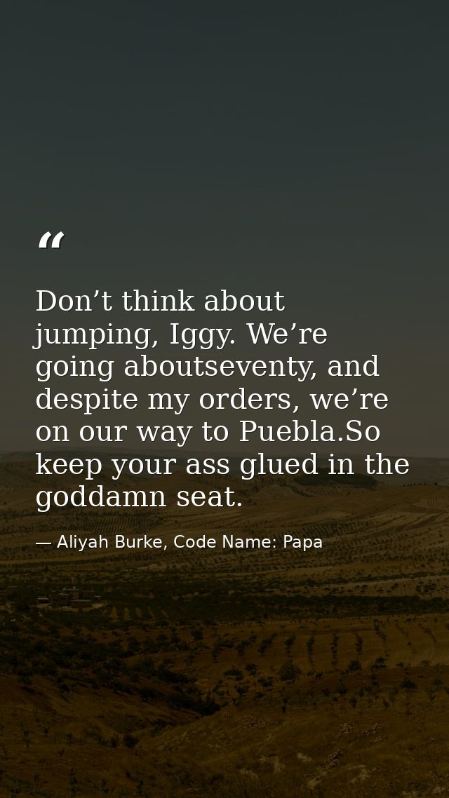 Don’t think about jumping, Iggy. We’re going aboutseventy, and despite my orders, we’re on our way to Puebla.So keep you — Aliyah Burke, Code Name: Papa