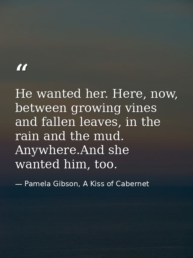 He wanted her. Here, now, between growing vines and fallen leaves, in the rain and the mud. Anywhere.And she wanted him, — Pamela Gibson, A Kiss of Cabernet