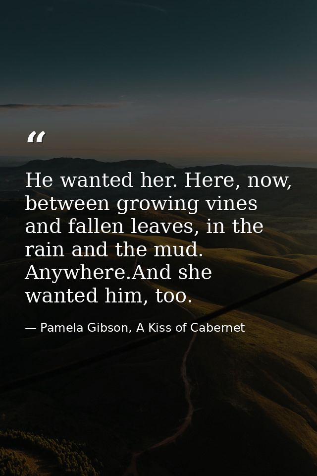 He wanted her. Here, now, between growing vines and fallen leaves, in the rain and the mud. Anywhere.And she wanted him, — Pamela Gibson, A Kiss of Cabernet