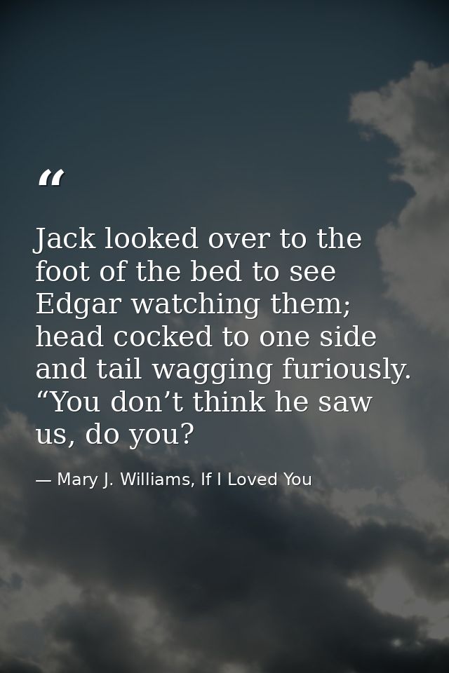 Jack looked over to the foot of the bed to see Edgar watching them; head cocked to one side and tail wagging furiously.  — Mary J. Williams, If I Loved You